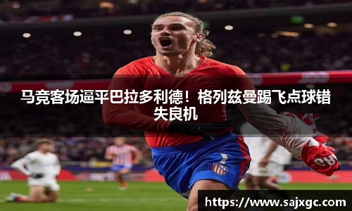 马竞客场逼平巴拉多利德！格列兹曼踢飞点球错失良机