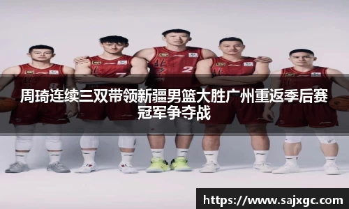 周琦连续三双带领新疆男篮大胜广州重返季后赛冠军争夺战