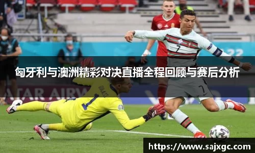 匈牙利与澳洲精彩对决直播全程回顾与赛后分析
