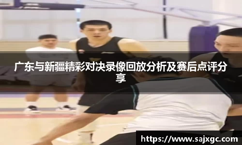 广东与新疆精彩对决录像回放分析及赛后点评分享