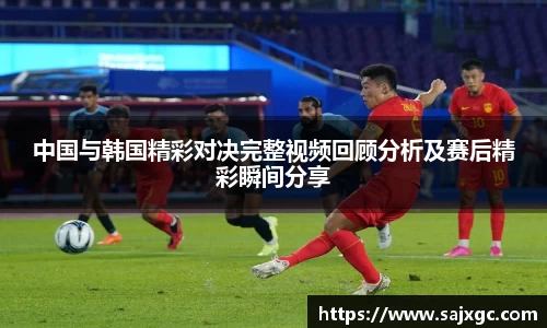 中国与韩国精彩对决完整视频回顾分析及赛后精彩瞬间分享
